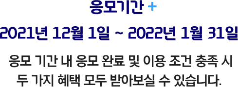 응모기간 2021년 12월 1일 ~ 2022년 1월 31일 응모 기간 내 응모 완료 및이용 조건 충족 시 두 가지 혜택 모두 받아보실 수 있습니다.