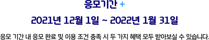 응모기간 2021년 12월 1일 ~ 2022년 1월 31일 응모 기간 내 응모 완료 및이용 조건 충족 시 두 가지 혜택 모두 받아보실 수 있습니다.